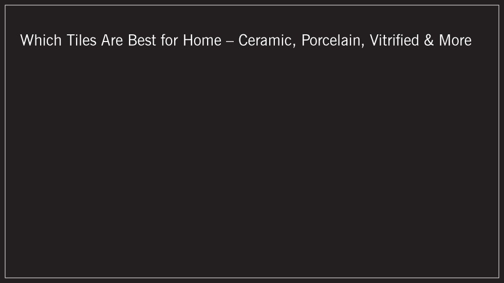 Which Tiles Are Best for Home – Ceramic, Porcelain, Vitrified
